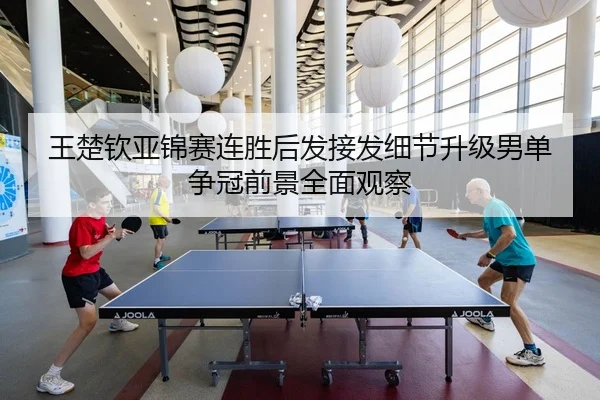 王楚钦亚锦赛连胜后发接发细节升级男单争冠前景全面观察